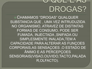 CHAMAMOS “DROGAS” QUALQUER
SUBSTANCIA QUE , UMA VEZ INTRUDUZIDA
NO ORGANISMO, ATRAVEZ DE DISTINTAS
FORMAS DE CONSUMO, PODE SER
FUMADA, INJECTADA ,SNIFADA OU
SIMPLESMENTE INALADA,TEM A
CAPACIDADE PARA ALTERAR AS FUNÇOES
CORPORAIS,AS SENSAÇOES ,O ESTADO DE
ÂNIMO E AS PERCEPÇOES
SENSORIAIS(VISAO,OUVIDO,TACTO,PALADA
R,OLFACTO).
 