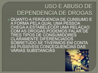  QUANTO A FERQUENCIA DE CUNSUMO E
A FORMA PELA QUAL UMA PESSOA
CHEGA A ESTABELECER UMA RELAÇAO
COM AS DROGAS,PODEMOS FALAR DE
TRES TIPOS DE CONSUMIDORES
CLARAMENTE DIFERENCIADOS
SOBRETUDO SE TIVERMOS EM CONTA
AS PUSSIVEIS CONÇEQUENCIAS DAS
VARIAS SUBSTANCIAS
 