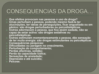  Que efeitos provocam nas pessoas o uso da droga?
 Umas perturbam a pessoa, podendo mesmo fazê-la ter
alucinações, ter ideias de perseguições, ficar angustiada ou em
pânico: são drogas perturbadoras ou psicodislépticas.
 Outras adormecem a pessoa, que fica assim sedada, não se
capaz de estar activa: são drogas sedativas ou
psicodislépticas.
 Outras estimulam momentaneamente a pessoa, dão sensação
de ter muita energia: são drogas estimulantes ou psicolépticas .
 Consequências psíquicas:
 Dificuldades ou paragem no crescimento,
 Perturbação do comportamento;
 Perdas afectivas, solidão;
 Perda da capacidade lúdica;
 Sensações de ansiedade;
 Depressão e até suicídio;
 Psicose.
 