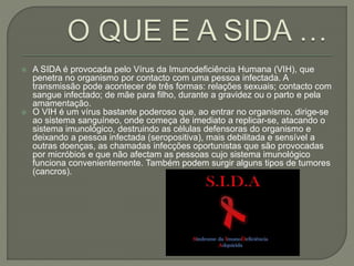  A SIDA é provocada pelo Vírus da Imunodeficiência Humana (VIH), que
penetra no organismo por contacto com uma pessoa infectada. A
transmissão pode acontecer de três formas: relações sexuais; contacto com
sangue infectado; de mãe para filho, durante a gravidez ou o parto e pela
amamentação.
 O VIH é um vírus bastante poderoso que, ao entrar no organismo, dirige-se
ao sistema sanguíneo, onde começa de imediato a replicar-se, atacando o
sistema imunológico, destruindo as células defensoras do organismo e
deixando a pessoa infectada (seropositiva), mais debilitada e sensível a
outras doenças, as chamadas infecções oportunistas que são provocadas
por micróbios e que não afectam as pessoas cujo sistema imunológico
funciona convenientemente. Também podem surgir alguns tipos de tumores
(cancros).
 