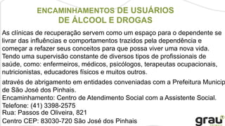 ENCAMINHAMENTOS DE USUÁRIOS
DE ÁLCOOL E DROGAS
As clínicas de recuperação servem como um espaço para o dependente se
livrar das influências e comportamentos trazidos pela dependência e
começar a refazer seus conceitos para que possa viver uma nova vida.
Tendo uma supervisão constante de diversos tipos de profissionais de
saúde, como: enfermeiros, médicos, psicólogos, terapeutas ocupacionais,
nutricionistas, educadores físicos e muitos outros.
através de abrigamento em entidades conveniadas com a Prefeitura Municip
de São José dos Pinhais.
Encaminhamento: Centro de Atendimento Social com a Assistente Social.
Telefone: (41) 3398-2575
Rua: Passos de Oliveira, 821
Centro CEP: 83030-720 São José dos Pinhais
 