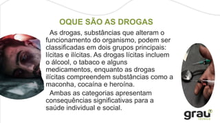 As drogas, substâncias que alteram o
funcionamento do organismo, podem ser
classificadas em dois grupos principais:
lícitas e ilícitas. As drogas lícitas incluem
o álcool, o tabaco e alguns
medicamentos, enquanto as drogas
ilícitas compreendem substâncias como a
maconha, cocaína e heroína.
Ambas as categorias apresentam
consequências significativas para a
saúde individual e social.
OQUE SÃO AS DROGAS
 
