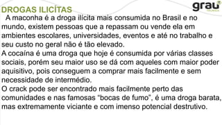 DROGAS ILICÍTAS
A maconha é a droga ilícita mais consumida no Brasil e no
mundo, existem pessoas que a repassam ou vende ela em
ambientes escolares, universidades, eventos e até no trabalho e
seu custo no geral não é tão elevado.
A cocaína é uma droga que hoje é consumida por várias classes
sociais, porém seu maior uso se dá com aqueles com maior poder
aquisitivo, pois conseguem a comprar mais facilmente e sem
necessidade de intermédio.
O crack pode ser encontrado mais facilmente perto das
comunidades e nas famosas “bocas de fumo”, é uma droga barata,
mas extremamente viciante e com imenso potencial destrutivo.
 