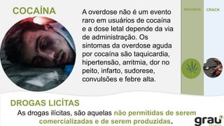 DROGAS LICÍTAS
As drogas ilícitas, são aquelas não permitidas de serem
comercializadas e de serem produzidas.
MACONHA
COCAÍNA CRACK
A overdose não é um evento
raro em usuários de cocaína
e a dose letal depende da via
de administração. Os
sintomas da overdose aguda
por cocaína são taquicardia,
hipertensão, arritmia, dor no
peito, infarto, sudorese,
convulsões e febre alta.
 