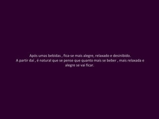 Após umas bebidas , fica-se mais alegre, relaxado e desinibido. A partir daí , é natural que se pense que quanto mais se beber , mais relaxada e alegre se vai ficar.  
