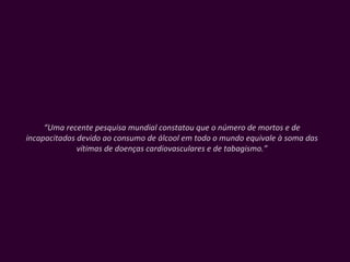 “ Uma recente pesquisa mundial constatou que o número de mortos e de incapacitados devido ao consumo de álcool em todo o mundo equivale à soma das vítimas de doenças cardiovasculares e de tabagismo.” 