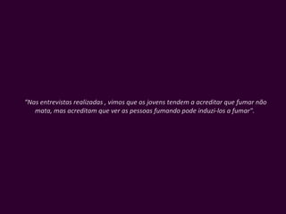 “ Nas entrevistas realizadas , vimos que os jovens tendem a acreditar que fumar não mata, mas acreditam que ver as pessoas fumando pode induzi-los a fumar".  