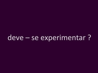 deve – se experimentar ? 