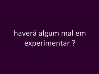 haverá algum mal em experimentar ? 