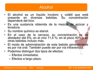 Problemas en la comunidad NM3 Biología
• El alcohol es un líquido incoloro y volátil que está
presente en diversas bebidas. Su concentración
dependerá del licor.
• Es una sustancia obtenida de la mezcla de azúcar y
levadura.
• Su nombre químico es etanol.
• En el caso de la cerveza, su concentración es de
alrededor del 5%; en el vino 11,5 %; en el pisco 40% y en
otras bebidas incluso más.
• El modo de administración de esta bebida generalmente
es por vía oral. También puede ser por vía intravenosa.
• Podemos distinguir dos tipos de efectos:
– Efectos inmediatos.
– Efectos a largo plazo.
Alcohol
 