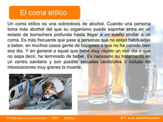 Problemas en la comunidad NM3 Biología
El coma etílico
Un coma etílico es una sobredosis de alcohol. Cuando una persona
toma más alcohol del que su organismo puede soportar entra en un
estado de borrachera profunda hasta llegar a un sueño similar a un
coma. Es más frecuente que pase a personas que no estan habituadas
a beber, en muchos casos gente de bajopeso o que no ha comido bien
ese dia. Y en general a aquel que bebe muy rápido un mal dia o que
no sepa decir, he terminado de beber. Es necesario su tratamiento en
un centro sanitario y son posible secuelas cerebrales o incluso en
intoxicaciones muy graves la muerte.
 