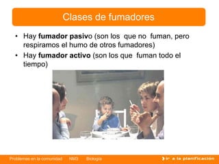 Problemas en la comunidad NM3 Biología
Clases de fumadores
• Hay fumador pasivo (son los que no fuman, pero
respiramos el humo de otros fumadores)
• Hay fumador activo (son los que fuman todo el
tiempo)
 