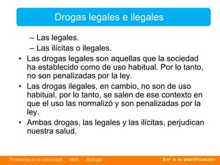 Problemas en la comunidad NM3 Biología
– Las legales.
– Las ilícitas o ilegales.
• Las drogas legales son aquellas que la sociedad
ha establecido como de uso habitual. Por lo tanto,
no son penalizadas por la ley.
• Las drogas ilegales, en cambio, no son de uso
habitual, por lo tanto, se salen de ese contexto en
que el uso las normalizó y son penalizadas por la
ley.
• Ambas drogas, las legales y las ilícitas, perjudican
nuestra salud.
Drogas legales e ilegales
 