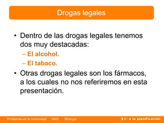 Problemas en la comunidad NM3 Biología
• Dentro de las drogas legales tenemos
dos muy destacadas:
– El alcohol.
– El tabaco.
• Otras drogas legales son los fármacos,
a los cuales no nos referiremos en esta
presentación.
Drogas legales
 
