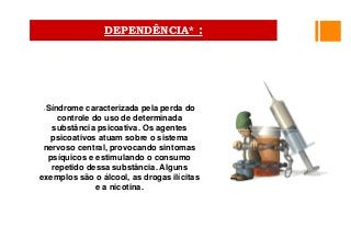 •Síndrome caracterizada pela perda do
controle do uso de determinada
substância psicoativa. Os agentes
psicoativos atuam sobre o sistema
nervoso central, provocando sintomas
psíquicos e estimulando o consumo
repetido dessa substância. Alguns
exemplos são o álcool, as drogas ilícitas
e a nicotina.
DEPENDÊNCIA* :
 