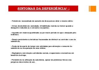 •• Tolerância: necessidade de aumento da dose para se obter o mesmo efeito;
•• Crises de abstinência: ansiedade, irritabilidade, insônia ou tremor quando a
dosagem é reduzida ou o consumo é suspenso;
•• Ingestão em maiores quantidades ou por maior período do que o desejado pelo
indivíduo;
•• Desejo persistente ou tentativas fracassadas de diminuir ou controlar o uso da
substância;
•• Perda de boa parte do tempo com atividades para obtenção e consumo da
substância ou recuperação de seus efeitos;
•• Negligência com relação a atividades sociais, ocupacionais e recreativas em
benefício da droga;
• Persistência na utilização da substância, apesar de problemas físicos e/ou
psíquicos decorrentes do uso.
•SINTOMAS DA DEPENDÊNCIA* :
 
