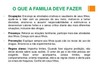- Ocupação: Encoraje as atividades criativas e saudáveis de seus filhos,
ajude-os a lidar com as pessoas de seu meio, motive-os a tomar
decisões, ensine-os a assumir responsabilidades e estimule-os a
desenvolver valores fortes e o senso crítico diante das mais diferentes
situações, inclusive das drogas.
- Presença: Reforce as relações familiares, participe mais das atividades
dos filhos. Cresça com seus filhos.
- Prevenção: Explique sempre aos filhos quais são os riscos do uso de
drogas. Ensine-os a não experimentá-las.
- Regras claras: Imponha limites. Quando fizer alguma proibição, não
deixe dúvida sobre suas razões. O amor de pai e de mãe precisa ser
exigente. Esse amor acompanha, coloca limites, exige
comportamentos, orienta respostas, deixa as regras claras e alerta para
os sinais de fraqueza. Confie em seus filhos.
O QUE A FAMILIA DEVE FAZER
 