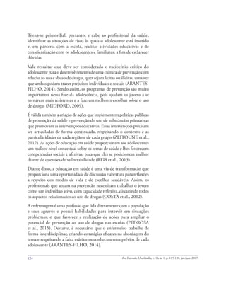 124 Em Extensão, Uberlândia, v. 16, n. 1, p. 115-130, jan./jun. 2017.
Torna-se primordial, portanto, e cabe ao profissional da saúde,
identificar as situações de risco às quais o adolescente está inserido
e, em parceria com a escola, realizar atividades educativas e de
conscientização com os adolescentes e familiares, a fim de esclarecer
dúvidas.
Vale ressaltar que deve ser considerado o raciocínio crítico do
adolescente para o desenvolvimento de uma cultura de prevenção com
relação ao uso e abuso de drogas, quer sejam lícitas ou ilícitas, uma vez
que ambas podem trazer prejuízos individuais e sociais (ARANTES-
FILHO, 2014). Sendo assim, os programas de prevenção são muito
importantes nessa fase da adolescência, pois ajudam os jovens a se
tornarem mais resistentes e a fazerem melhores escolhas sobre o uso
de drogas (MIDFORD, 2009).
É válida também a criação de ações que implementem políticas públicas
de promoção da saúde e prevenção do uso de substâncias psicoativas
que promovam as intervenções educativas. Essas intervenções precisam
ser articuladas de forma continuada, respeitando o contexto e as
particularidades de cada região e de cada grupo (ZEITOUNE et al.,
2012). As ações de educação em saúde proporcionam aos adolescentes
um melhor nível conceitual sobre os temas de saúde e lhes favorecem
competências sociais e afetivas, para que eles se posicionem melhor
diante de questões de vulnerabilidade (REIS et al., 2013).
Diante disso, a educação em saúde é uma via de transformação que
proporciona uma oportunidade de discussão e abertura para reflexões
a respeito dos modos de vida e de escolhas saudáveis. Assim, os
profissionais que atuam na prevenção necessitam trabalhar o jovem
como um indivíduo ativo, com capacidade reflexiva, discutindo todos
os aspectos relacionados ao uso de drogas (COSTA et al., 2012).
A enfermagem é uma profissão que lida diretamente com a população
e seus agravos e possui habilidades para intervir em situações
problemas, o que favorece a realização de ações para ampliar o
potencial de prevenção ao uso de drogas nas escolas (PEDROSA
et al., 2015). Destarte, é necessário que o enfermeiro trabalhe de
forma interdisciplinar, criando estratégias eficazes na abordagem do
tema e respeitando a faixa etária e os conhecimentos prévios de cada
adolescente (ARANTES-FILHO, 2014).
 