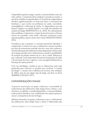 125
Em Extensão, Uberlândia, v. 16, n. 1, p. 115-130, jan./jun. 2017.
A dependência química atinge o usuário e o sistema familiar como um
todo, todavia, o tratamento dessa condição é centrado no usuário, o
que deixa a família em segundo plano. O nível alto de codependência
interfere significativamente no bem-estar físico e emocional dos
familiares, o que resulta em problemas de saúde, reatividade,
autonegligência e sobrecarga de tarefas. A codependência tem um
impacto negativo no sistema familiar e na saúde dos familiares de
usuários de drogas (BORTOLON et al., 2016). No enfrentamento
desse problema, é importante a criação de parcerias entre os diversos
setores da sociedade, como saúde, educação, assistência social,
segurança pública, esporte e lazer, entre outros (ARANTES-FILHO,
2014).
Considera-se que a pesquisa e a extensão permitiram identificar e
compreender o contexto em que os adolescentes estavam inseridos,
por meio da comunicação mantida com eles e entre eles; conhecer o
nível de informação dos adolescentes sobre drogas lícitas e ilícitas; além
de ter proporcionado novos conhecimentos, atitudes e possibilidades
de recriação da própria maneira de ser e de se cuidar. Reforçou-se
que a educação é uma importante ferramenta de promoção da saúde
e de prevenção de riscos e agravos, e tem um papel fundamental na
formação do sujeito proativo.
Com essa abordagem, acredita-se que os adolescentes estão mais
preparados para enfrentar as situações que envolvam “o mundo
das drogas” e, mesmo com a influência de terceiros, têm condições
de refletir antes de usar algum tipo de droga, seja lícita ou ilícita
(BARROS; COLACO, 2015).
CONSIDERAÇÕES FINAIS
A presente intervenção em grupo evidenciou a necessidade de
conhecimento dos adolescentes sobre drogas lícitas e ilícitas, e teve
relevância ao trabalhar a transdisciplinaridade e a intersetorialidade,
sendo possível identificar uma sensibilização dos sujeitos quanto às
causas e consequências do uso de drogas.
Mediante discussões em grupo, evidenciou-se que o conhecimento
dos adolescentes sobre drogas lícitas e ilícitas é influenciado pelo
 