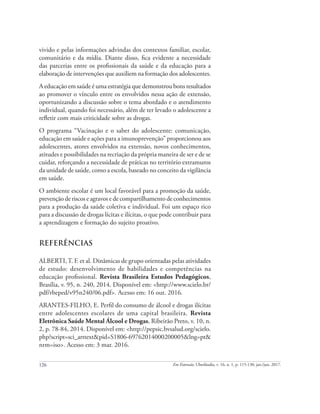 126 Em Extensão, Uberlândia, v. 16, n. 1, p. 115-130, jan./jun. 2017.
vivido e pelas informações advindas dos contextos familiar, escolar,
comunitário e da mídia. Diante disso, fica evidente a necessidade
das parcerias entre os profissionais da saúde e da educação para a
elaboração de intervenções que auxiliem na formação dos adolescentes.
A educação em saúde é uma estratégia que demonstrou bons resultados
ao promover o vínculo entre os envolvidos nessa ação de extensão,
oportunizando a discussão sobre o tema abordado e o atendimento
individual, quando foi necessário, além de ter levado o adolescente a
refletir com mais criticidade sobre as drogas.
O programa “Vacinação e o saber do adolescente: comunicação,
educação em saúde e ações para a imunoprevenção” proporcionou aos
adolescentes, atores envolvidos na extensão, novos conhecimentos,
atitudes e possibilidades na recriação da própria maneira de ser e de se
cuidar, reforçando a necessidade de práticas no território extramuros
da unidade de saúde, como a escola, baseado no conceito da vigilância
em saúde.
O ambiente escolar é um local favorável para a promoção da saúde,
prevenção de riscos e agravos e de compartilhamento de conhecimentos
para a produção da saúde coletiva e individual. Foi um espaço rico
para a discussão de drogas lícitas e ilícitas, o que pode contribuir para
a aprendizagem e formação do sujeito proativo.
REFERÊNCIAS
ALBERTI,T. F. et al. Dinâmicas de grupo orientadas pelas atividades
de estudo: desenvolvimento de habilidades e competências na
educação profissional. Revista Brasileira Estudos Pedagógicos,
Brasília, v. 95, n. 240, 2014. Disponível em: <http://www.scielo.br/
pdf/rbeped/v95n240/06.pdf>. Acesso em: 16 out. 2016.
ARANTES-FILHO, E. Perfil do consumo de álcool e drogas ilícitas
entre adolescentes escolares de uma capital brasileira. Revista
Eletrônica Saúde Mental Álcool e Drogas, Ribeirão Preto, v. 10, n.
2, p. 78-84, 2014. Disponível em: <http://pepsic.bvsalud.org/scielo.
php?script=sci_arttext&pid=S1806-69762014000200005&lng=pt&
nrm=iso>. Acesso em: 3 mar. 2016.
 