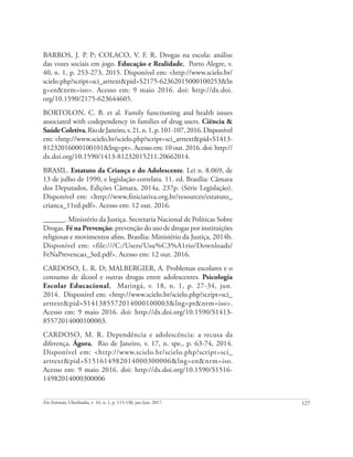127
Em Extensão, Uberlândia, v. 16, n. 1, p. 115-130, jan./jun. 2017.
BARROS, J. P. P; COLACO, V. F. R. Drogas na escola: análise
das vozes sociais em jogo. Educação e Realidade, Porto Alegre, v.
40, n. 1, p. 253-273, 2015. Disponível em: <http://www.scielo.br/
scielo.php?script=sci_arttext&pid=S2175-62362015000100253&ln
g=en&nrm=iso>. Acesso em: 9 maio 2016. doi: http://dx.doi.
org/10.1590/2175-623644605.
BORTOLON, C. B. et al. Family functioning and health issues
associated with codependency in families of drug users. Ciência &
SaúdeColetiva,RiodeJaneiro,v.21,n.1,p.101-107,2016.Disponível
em: <http://www.scielo.br/scielo.php?script=sci_arttext&pid=S1413-
81232016000100101&lng=pt>. Acesso em: 10 out. 2016. doi: http://
dx.doi.org/10.1590/1413-81232015211.20662014.
BRASIL. Estatuto da Criança e do Adolescente. Lei n. 8.069, de
13 de julho de 1990, e legislação correlata. 11. ed. Brasília: Câmara
dos Deputados, Edições Câmara, 2014a. 237p. (Série Legislação).
Disponível em: <http://www.finiciativa.org.br/resources/estatuto_
crianca_11ed.pdf>. Acesso em: 12 out. 2016.
______. Ministério da Justiça. Secretaria Nacional de Políticas Sobre
Drogas. Fé na Prevenção: prevenção do uso de drogas por instituições
religiosas e movimentos afins. Brasília: Ministério da Justiça, 2014b.
Disponível em: <file:///C:/Users/Usu%C3%A1rio/Downloads/
FeNaPrevencao_3ed.pdf>. Acesso em: 12 out. 2016.
CARDOSO, L. R. D; MALBERGIER, A. Problemas escolares e o
consumo de álcool e outras drogas entre adolescentes. Psicologia
Escolar Educacional, Maringá, v. 18, n. 1, p. 27-34, jun.
2014. Disponível em: <http://www.scielo.br/scielo.php?script=sci_
arttext&pid=S141385572014000100003&lng=pt&nrm=iso>.
Acesso em: 9 maio 2016. doi: http://dx.doi.org/10.1590/S1413-
85572014000100003.
CARDOSO, M. R. Dependência e adolescência: a recusa da
diferença. Ágora, Rio de Janeiro, v. 17, n. spe., p. 63-74, 2014.
Disponível em: <http://www.scielo.br/scielo.php?script=sci_
arttext&pid=S151614982014000300006&lng=en&nrm=iso.
Acesso em: 9 maio 2016. doi: http://dx.doi.org/10.1590/S1516-
14982014000300006
 