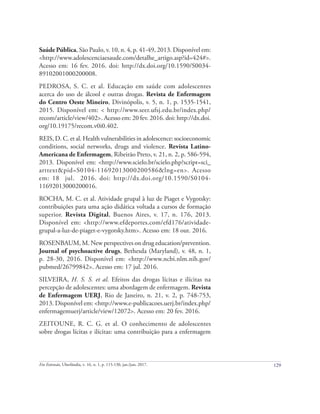 129
Em Extensão, Uberlândia, v. 16, n. 1, p. 115-130, jan./jun. 2017.
Saúde Pública, São Paulo, v. 10, n. 4, p. 41-49, 2013. Disponível em:
<http://www.adolescenciaesaude.com/detalhe_artigo.asp?id=424#>.
Acesso em: 16 fev. 2016. doi: http://dx.doi.org/10.1590/S0034-
89102001000200008.
PEDROSA, S. C. et al. Educação em saúde com adolescentes
acerca do uso de álcool e outras drogas. Revista de Enfermagem
do Centro Oeste Mineiro, Divinópolis, v. 5, n. 1, p. 1535-1541,
2015. Disponível em: < http://www.seer.ufsj.edu.br/index.php/
recom/article/view/402>. Acesso em: 20 fev. 2016. doi: http://dx.doi.
org/10.19175/recom.v0i0.402.
REIS, D. C. et al. Health vulnerabilities in adolescence: socioeconomic
conditions, social networks, drugs and violence. Revista Latino-
Americana de Enfermagem, Ribeirão Preto, v. 21, n. 2, p. 586-594,
2013. Disponível em: <http://www.scielo.br/scielo.php?script=sci_
arttext&pid=S0104-11692013000200586&lng=en>. Acesso
em: 18 jul. 2016. doi: http://dx.doi.org/10.1590/S0104-
11692013000200016.
ROCHA, M. C. et al. Atividade grupal à luz de Piaget e Vygotsky:
contribuições para uma ação didática voltada a cursos de formação
superior. Revista Digital, Buenos Aires, v. 17, n. 176, 2013.
Disponível em: <http://www.efdeportes.com/efd176/atividade-
grupal-a-luz-de-piaget-e-vygotsky.htm>. Acesso em: 18 out. 2016.
ROSENBAUM, M. New perspectives on drug education/prevention.
Journal of psychoactive drugs, Bethesda (Maryland), v. 48, n. 1,
p. 28-30, 2016. Disponível em: <http://www.ncbi.nlm.nih.gov/
pubmed/26799842>. Acesso em: 17 jul. 2016.
SILVEIRA, H. S. S. et al. Efeitos das drogas lícitas e ilícitas na
percepção de adolescentes: uma abordagem de enfermagem. Revista
de Enfermagem UERJ, Rio de Janeiro, n. 21, v. 2, p. 748-753,
2013. Disponível em: <http://www.e-publicacoes.uerj.br/index.php/
enfermagemuerj/article/view/12072>. Acesso em: 20 fev. 2016.
ZEITOUNE, R. C. G. et al. O conhecimento de adolescentes
sobre drogas lícitas e ilícitas: uma contribuição para a enfermagem
 