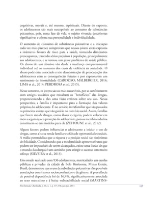117
Em Extensão, Uberlândia, v. 16, n. 1, p. 115-130, jan./jun. 2017.
cognitivas, morais e, até mesmo, espirituais. Diante do exposto,
os adolescentes são mais susceptíveis ao consumo de substâncias
psicoativas, pois, nessa fase de vida, o sujeito vivencia descobertas
significativas e afirma sua personalidade e individualidade.
O aumento do consumo de substâncias psicoativas e a iniciação
cada vez mais precoce comprovam que nossos jovens estão expostos
a inúmeros fatores de risco para a saúde, tomando dimensões
preocupantes, trazendo sérios prejuízos à população, principalmente
aos adolescentes, e se tornou um grave problema de saúde pública.
Os danos do uso abusivo vão desde a mudança comportamental
individual até ao aumento dos casos de violência na sociedade. O
abuso pode estar associado a não demonstração de preocupação dos
adolescentes com as consequências futuras e por expressarem um
sentimento de imortalidade (CARDOSO; MALBERGIER, 2014;
LIMA et al., 2014; PERDROSA et al., 2015).
Nesse contexto, os jovens são os mais suscetíveis, por se confrontarem
com amigos usuários que ressaltam os “benefícios” das drogas,
proporcionando a eles uma visão errônea sobre seu uso. Nessa
perspectiva, a família é importante para a formação dos valores
próprios do adolescente. É no cenário intrafamiliar que são passados
os primeiros valores que vão guiá-lo no convívio social. Assim, famílias
que fazem uso de drogas, como álcool e cigarro, podem colocar em
risco a segurança e a proteção do adolescente, pois os membros adultos
constituem-se em modelos para ele (ZEITOUNE et al., 2012).
Alguns fatores podem influenciar o adolescente a iniciar o uso de
drogas, como a baixa renda familiar e a falta de oportunidades sociais.
A mídia potencializa que a riqueza e a posição social são sinônimas
de felicidade. Considerando que a modernidade apresenta frutos que
podem ser impossíveis de serem alcançados, existe uma ilusão de que
o mundo das drogas é um caminho para atingir o sucesso sem muito
esforço (SILVEIRA et al., 2013).
Um estudo realizado com 936 adolescentes, matriculados em escolas
públicas e privadas da cidade de Belo Horizonte, Minas Gerais,
Brasil, demonstrou que o uso de substâncias psicoativas têm possíveis
associações com fatores socioeconômicos e de gênero. A prevalência
de possível dependência foi de 16,4%, significativamente associada
ao sexo masculino e à baixa vulnerabilidade social (MARTINS-
 
