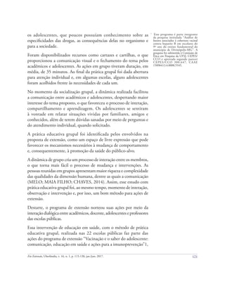 121
Em Extensão, Uberlândia, v. 16, n. 1, p. 115-130, jan./jun. 2017.
os adolescentes, que poucos possuíam conhecimento sobre as
especificidades das drogas, as consequências delas no organismo e
para a sociedade.
Foram disponibilizados recursos como cartazes e cartilhas, o que
proporcionou a comunicação visual e o fechamento do tema pelos
acadêmicos e adolescentes. As ações em grupo tiveram duração, em
média, de 35 minutos. Ao final da prática grupal foi dada abertura
para atenção individual e, em algumas escolas, alguns adolescentes
foram acolhidos frente às necessidades de cada um.
No momento da socialização grupal, a dinâmica realizada facilitou
a comunicação entre acadêmicos e adolescentes, despertando maior
interesse do tema proposto, o que favoreceu o processo de interação,
compartilhamento e aprendizagem. Os adolescentes se sentiram
à vontade em relatar situações vividas por familiares, amigos e
conhecidos, além de terem dúvidas sanadas por meio de perguntas e
do atendimento individual, quando solicitado.
A prática educativa grupal foi identificada pelos envolvidos na
proposta de extensão, como um espaço de livre expressão que pode
favorecer os mecanismos necessários à mudança de comportamento
e, consequentemente, à promoção da saúde do público-alvo.
A dinâmica de grupo cria um processo de interação entre os membros,
o que torna mais fácil o processo de mudança e intervenções. As
pessoas reunidas em grupos apresentam maior riqueza e complexidade
das qualidades da dimensão humana, dentre as quais a comunicação
(MELO; MAIA FILHO; CHAVES, 2014). Assim, esse estudo com
prática educativa grupal foi, ao mesmo tempo, momento de interação,
observação e intervenção e, por isso, um bom método para ações de
extensão.
Destarte, o programa de extensão norteou suas ações por meio da
interação dialógicaentreacadêmicos,docente,adolescenteseprofessores
das escolas públicas.
Essa intervenção de educação em saúde, com o método de prática
educativa grupal, realizada nas 22 escolas públicas faz parte das
ações do programa de extensão “Vacinação e o saber do adolescente:
comunicação, educação em saúde e ações para a imunoprevenção”1,
1
Esse programa é parte integrante
da pesquisa intitulada “Análise de
fatores associados à cobertura vacinal
contra hepatite B em escolares do
9º ano do ensino fundamental do
município de Divinópolis-MG”. A
pesquisa foi submetida à Comissão de
Ética em Pesquisa da UFSJ, CEPES/
CCO e aprovada segundo parecer
CEPES/CCO 300.647, CAAE
15896413.4.0000.5545.
 