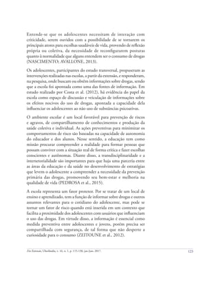 123
Em Extensão, Uberlândia, v. 16, n. 1, p. 115-130, jan./jun. 2017.
Entende-se que os adolescentes necessitam de interação com
criticidade, serem ouvidos com a possibilidade de se tornarem os
principais atores para escolhas saudáveis de vida, provendo de reflexão
própria ou coletiva, da necessidade de reconﬁgurarem posturas
quanto à normalidade que alguns entendem ser o consumo de drogas
(NASCIMENTO; AVALLONE, 2013).
Os adolescentes, participantes do estudo transversal, propuseram as
intervenções realizadas nas escolas, a partir da extensão, e responderam,
na pesquisa, onde buscam ou obtêm informações sobre drogas, sendo
que a escola foi apontada como uma das fontes de informação. Em
estudo realizado por Costa et al. (2012), há evidência do papel da
escola como espaço de discussão e veiculação de informações sobre
os efeitos nocivos do uso de drogas, apontada a capacidade dela
influenciar os adolescentes ao não uso de substâncias psicoativas.
O ambiente escolar é um local favorável para prevenção de riscos
e agravos, de compartilhamento de conhecimentos e produção da
saúde coletiva e individual. As ações preventivas para minimizar os
comportamentos de risco são baseadas na capacidade de autonomia
do educador e dos alunos. Nesse sentido, a educação tem como
missão procurar compreender a realidade para formar pessoas que
possam conviver com a situação real de forma crítica e fazer escolhas
conscientes e autônomas. Diante disso, a transdisciplinaridade e a
intersetorialidade são importantes para que haja uma parceria entre
as áreas da educação e da saúde no desenvolvimento de estratégias
que levem o adolescente a compreender a necessidade da prevenção
primária das drogas, promovendo seu bem-estar e melhoria na
qualidade de vida (PEDROSA et al., 2015).
A escola representa um fator protetor. Por se tratar de um local de
ensino e aprendizado, tem a função de informar sobre drogas e outros
assuntos relevantes para o cotidiano do adolescente, mas pode se
tornar um fator de risco quando está inserida em um contexto que
facilita a proximidade dos adolescentes com usuários que influenciam
o uso das drogas. Em virtude disso, a informação é essencial como
medida preventiva entre adolescentes e jovens, porém precisa ser
compartilhada com segurança, de tal forma que não desperte a
curiosidade para o consumo (ZEITOUNE et al., 2012).
 