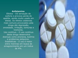 Anfetamina  Efeitos - Dá sensação de euforia e provoca perda do apetite, sendo muito usado em dietas. Os efeitos colaterais mais comuns provocados pela droga são depressão, ansiedade, irritação, tonturas e tremores. Uso contínuo - O uso contínuo desta droga desenvolve doenças como anorexia, bulimia e problemas psíquicos.  Estatísticas - O uso é maior entre meninas em busca de emagrecimento em um índice de 4%. 