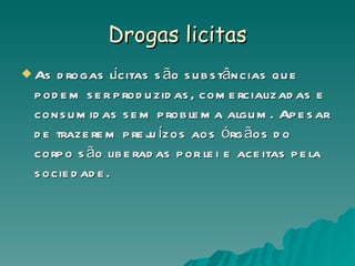 Drogas licitas As drogas lícitas são substâncias que podem ser produzidas, comercializadas e consumidas sem problema algum. Apesar de trazerem prejuízos aos órgãos do corpo são liberadas por lei e aceitas pela sociedade.  