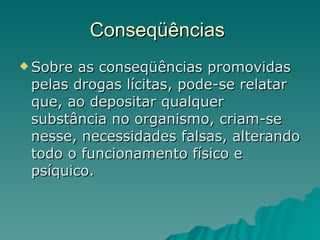 Conseqüências  Sobre as conseqüências promovidas pelas drogas lícitas, pode-se relatar que, ao depositar qualquer substância no organismo, criam-se nesse, necessidades falsas, alterando todo o funcionamento físico e psíquico.  