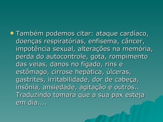 Também podemos citar: ataque cardíaco, doenças respiratórias, enfisema, câncer, impotência sexual, alterações na memória, perda do autocontrole, gota, rompimento das veias, danos no fígado, rins e estômago, cirrose hepática, úlceras, gastrites, irritabilidade, dor de cabeça, insônia, ansiedade, agitação e outros.. Traduzindo tomara que a sua pax esteja em dia.... 