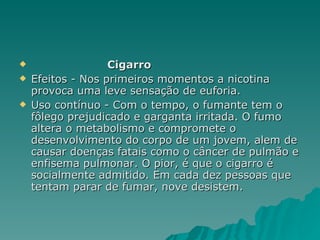 Cigarro  Efeitos - Nos primeiros momentos a nicotina provoca uma leve sensação de euforia. Uso contínuo - Com o tempo, o fumante tem o fôlego prejudicado e garganta irritada. O fumo altera o metabolismo e compromete o desenvolvimento do corpo de um jovem, alem de causar doenças fatais como o câncer de pulmão e enfisema pulmonar. O pior, é que o cigarro é socialmente admitido. Em cada dez pessoas que tentam parar de fumar, nove desistem.  