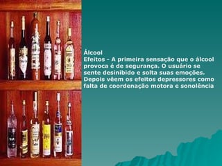 Álcool  Efeitos - A primeira sensação que o álcool provoca é de segurança. O usuário se sente desinibido e solta suas emoções. Depois vêem os efeitos depressores como falta de coordenação motora e sonolência 