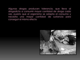 Algunas drogas producen tolerancia, que lleva al
drogadicto a consumir mayor cantidad de droga cada
vez, puesto que el organismo se adapta al consumo y
necesita una mayor cantidad de sustancia para
conseguir el mismo efecto