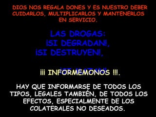 DIOS NOS REGALA DONES Y ES NUESTRO DEBER CUIDARLOS, MULTIPLICARLOS Y MANTENERLOS EN SERVICIO. LAS DROGAS:  ¡SI DEGRADAN!,  ¡SI DESTRUYEN!,  ¡SI MATAN!. HAY QUE INFORMARSE DE TODOS LOS TIPOS, LEGALES TAMBIÉN, DE TODOS LOS EFECTOS, ESPECIALMENTE DE LOS COLATERALES NO DESEADOS.   ¡¡¡ INFORMEMONOS !!!. 