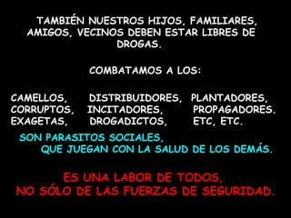 TAMBIÉN NUESTROS HIJOS, FAMILIARES, AMIGOS, VECINOS DEBEN ESTAR LIBRES DE DROGAS.     COMBATAMOS A LOS:  CAMELLOS,  DISTRIBUIDORES,  PLANTADORES, CORRUPTOS,  INCITADORES,  PROPAGADORES. EXAGETAS,  DROGADICTOS,  ETC, ETC.   ES UNA LABOR DE TODOS,  NO SÓLO DE LAS FUERZAS DE SEGURIDAD. SON PARASITOS SOCIALES,  QUE JUEGAN CON LA SALUD DE LOS DEMÁS. 