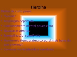 Heroína
Efeitos de curto prazo:
• “Subida”
• Respiração deprimida
• Funcionamento mental pouco claro
• Náuseas e vómitos
• Tranquilização; sonolência
• Hipotermia (temperatura corporal mais baixa do
que o normal)
• Coma ou morte (devido a overdose)
 