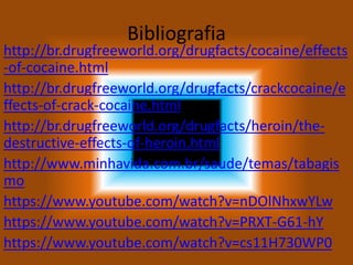 Bibliografia
http://br.drugfreeworld.org/drugfacts/cocaine/effects
-of-cocaine.html
http://br.drugfreeworld.org/drugfacts/crackcocaine/e
ffects-of-crack-cocaine.html
http://br.drugfreeworld.org/drugfacts/heroin/the-
destructive-effects-of-heroin.html
http://www.minhavida.com.br/saude/temas/tabagis
mo
https://www.youtube.com/watch?v=nDOlNhxwYLw
https://www.youtube.com/watch?v=PRXT-G61-hY
https://www.youtube.com/watch?v=cs11H730WP0
 