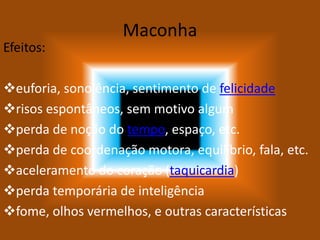 Maconha
Efeitos:
euforia, sonolência, sentimento de felicidade
risos espontâneos, sem motivo algum
perda de noção do tempo, espaço, etc.
perda de coordenação motora, equilíbrio, fala, etc.
aceleramento do coração (taquicardia)
perda temporária de inteligência
fome, olhos vermelhos, e outras características
 