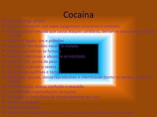 CocaínaEfeitos de longo prazo:
 Danos irreversíveis nos vasos sanguíneos coronários e cerebrais
 Tensão arterial elevada que causa ataques cardíacos, derrames vasculares cerebrais
e morte
 Danos no fígado, rins e pulmões
 Destruição dos tecidos nasais se inalada
 Falhas respiratórias se fumada
 Doenças infecciosas e abcessos se injectada
 Má–nutrição, perda de peso
 Decadência dentária severa
 Alucinações auditivas e tácteis
 Disfunções sexuais, danos reprodutivos e infertilidade (tanto no homem como na
mulher)
 Desorientação, apatia, confusão e exaustão
 Irritabilidade e perturbações de humor
 Aumento da frequência do comportamento de risco
 Delírio ou psicose
 Depressão severa
 Tolerância e dependência (mesmo quando consumida apenas uma vez)
 