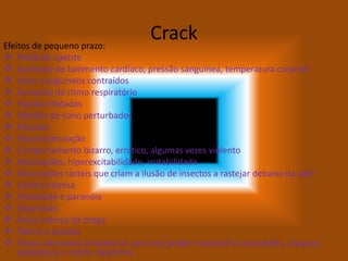 CrackEfeitos de pequeno prazo:
 Perda de apetite
 Aumento do batimento cardíaco, pressão sanguínea, temperatura corporal
 Vasos sanguíneos contraídos
 Aumento do ritmo respiratório
 Pupilas dilatadas
 Padrões de sono perturbados
 Náuseas
 Hiperestimulação
 Comportamento bizarro, errático, algumas vezes violento
 Alucinações, hiperexcitabilidade, irritabilidade
 Alucinações tácteis que criam a ilusão de insectos a rastejar debaixo da pele
 Euforia intensa
 Ansiedade e paranóia
 Depressão
 Ânsia intensa da droga
 Pânico e psicose
 Doses excessivas (mesmo só uma vez) podem conduzir a convulsões, ataques
epilépticos e morte repentina
 