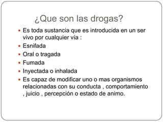¿Que son las drogas?
 Es toda sustancia que es introducida en un ser







vivo por cualquier vía :
Esnifada
Oral o tragada
Fumada
Inyectada o inhalada
Es capaz de modificar uno o mas organismos
relacionadas con su conducta , comportamiento
, juicio , percepción o estado de animo.

 