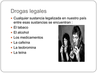 Drogas legales
 Cualquier sustancia legalizada en nuestro país








entre esas sustancias se encuentran :
El tabaco
El alcohol
Los medicamentos
La cafeína
La teobromina
La teína

 