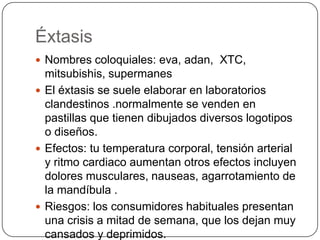 Éxtasis
 Nombres coloquiales: eva, adan, XTC,

mitsubishis, supermanes
 El éxtasis se suele elaborar en laboratorios
clandestinos .normalmente se venden en
pastillas que tienen dibujados diversos logotipos
o diseños.
 Efectos: tu temperatura corporal, tensión arterial
y ritmo cardiaco aumentan otros efectos incluyen
dolores musculares, nauseas, agarrotamiento de
la mandíbula .
 Riesgos: los consumidores habituales presentan
una crisis a mitad de semana, que los dejan muy
cansados y deprimidos.

 