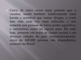  Cerca de cinco vezes mais potente que a
cocaína, sendo também relativamente mais
barata e acessível que outras drogas, o crack
tem sido cada vez mais utilizado, e não
somente por pessoas de baixo poder aquisitivo,
e carcerários, como há alguns anos. Ele está,
hoje, presente em todas as classes sociais e em
diversas cidades do país. Assustadoramente,
cerca de 600.000 pessoas são dependentes,
somente no Brasil.
 