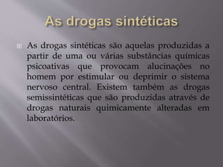  As drogas sintéticas são aquelas produzidas a
partir de uma ou várias substâncias químicas
psicoativas que provocam alucinações no
homem por estimular ou deprimir o sistema
nervoso central. Existem também as drogas
semissintéticas que são produzidas através de
drogas naturais quimicamente alteradas em
laboratórios.
 