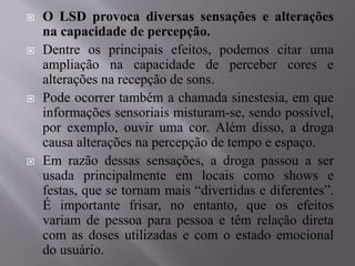  O LSD provoca diversas sensações e alterações
na capacidade de percepção.
 Dentre os principais efeitos, podemos citar uma
ampliação na capacidade de perceber cores e
alterações na recepção de sons.
 Pode ocorrer também a chamada sinestesia, em que
informações sensoriais misturam-se, sendo possível,
por exemplo, ouvir uma cor. Além disso, a droga
causa alterações na percepção de tempo e espaço.
 Em razão dessas sensações, a droga passou a ser
usada principalmente em locais como shows e
festas, que se tornam mais “divertidas e diferentes”.
É importante frisar, no entanto, que os efeitos
variam de pessoa para pessoa e têm relação direta
com as doses utilizadas e com o estado emocional
do usuário.
 