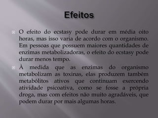  O efeito do ecstasy pode durar em média oito
horas, mas isso varia de acordo com o organismo.
Em pessoas que possuem maiores quantidades de
enzimas metabolizadoras, o efeito do ecstasy pode
durar menos tempo.
 À medida que as enzimas do organismo
metabolizam as toxinas, elas produzem também
metabólitos ativos que continuam exercendo
atividade psicoativa, como se fosse a própria
droga, mas com efeitos não muito agradáveis, que
podem durar por mais algumas horas.
 